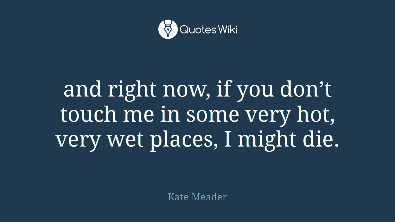 and right now, if you don’t touch me in some very hot, very wet places, I might die.