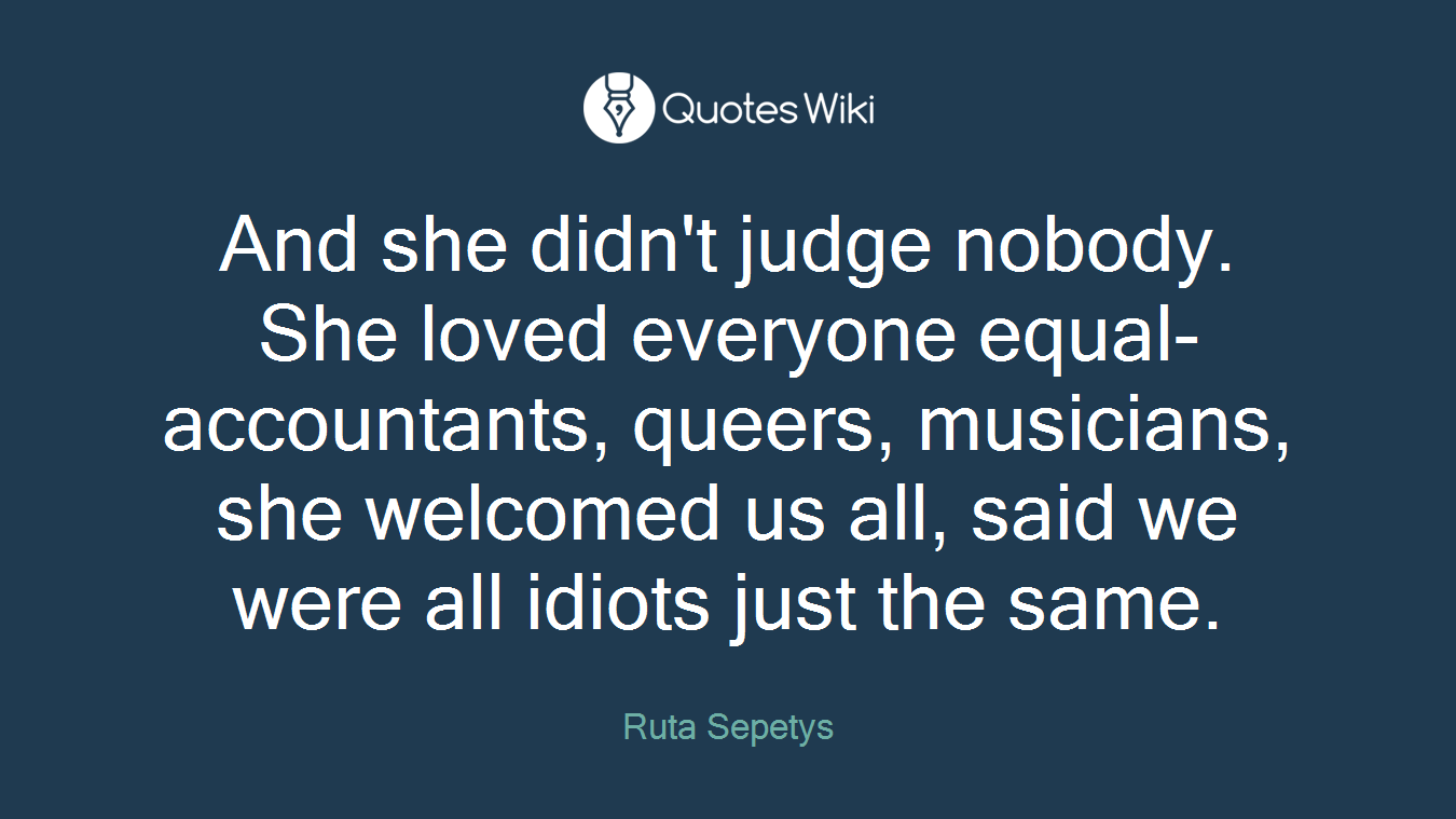And she didn't judge nobody. She loved everyone equal- accountants, queers, musicians, she welcomed us all, said we were all idiots just the same.