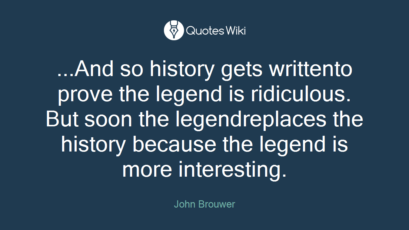 ...And so history gets writtento prove the legend is ridiculous. But soon the legendreplaces the history because the legend is more interesting.