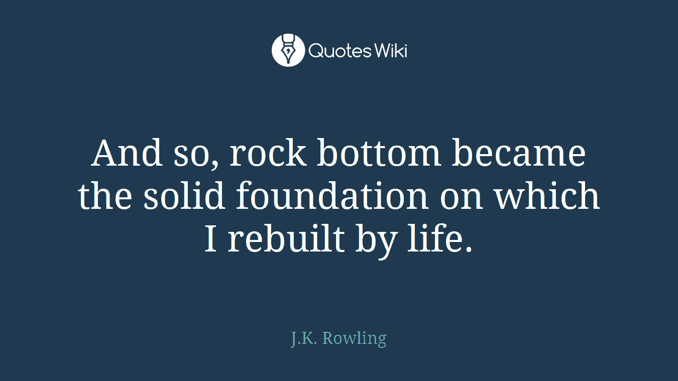 And so, rock bottom became the solid foundation on which I rebuilt by life.