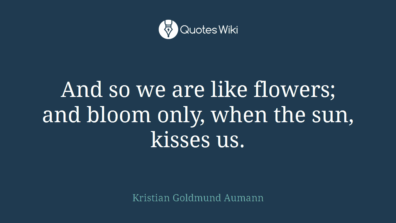 And so we are like flowers; and bloom only, when the sun, kisses us.
