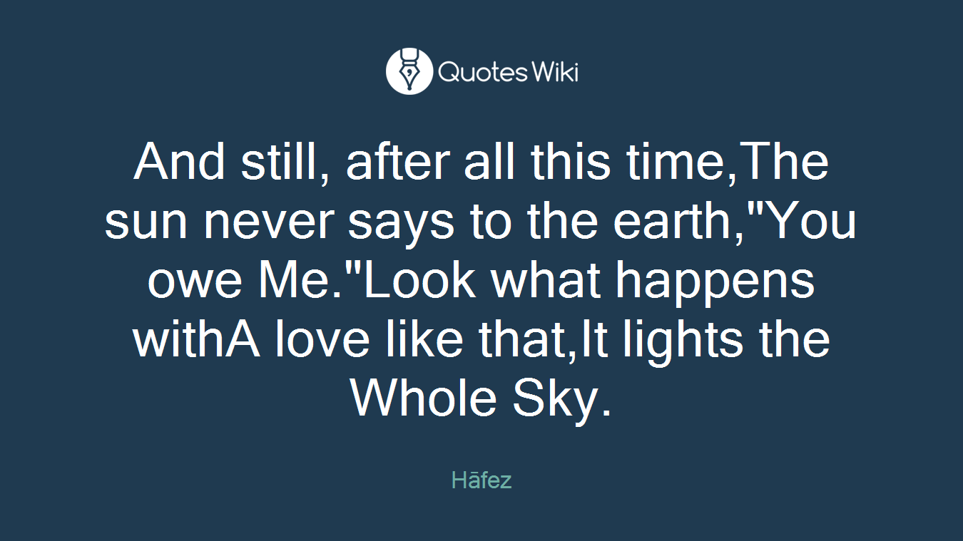And still, after all this time,The sun never says to the earth,"You owe Me."Look what happens withA love like that,It lights the Whole Sky.