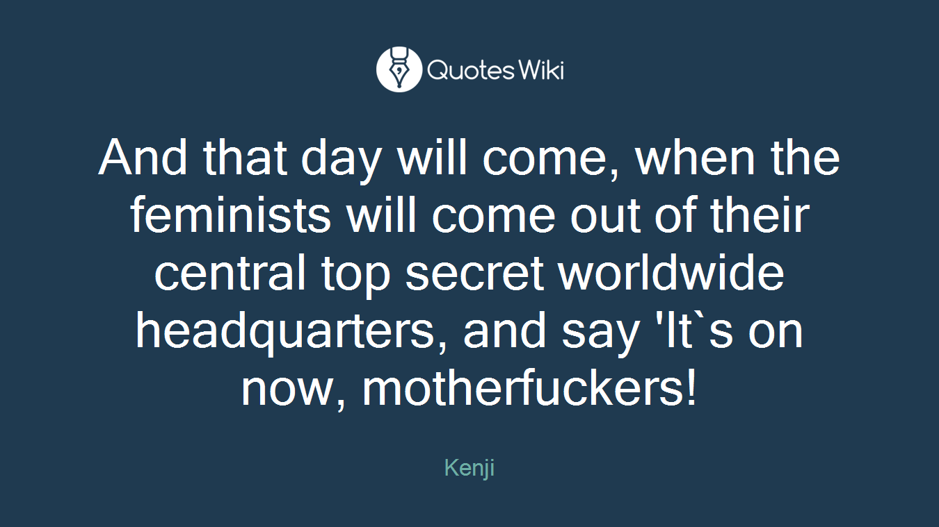 And that day will come, when the feminists will come out of their central top secret worldwide headquarters, and say 'It`s on now, motherfuckers!