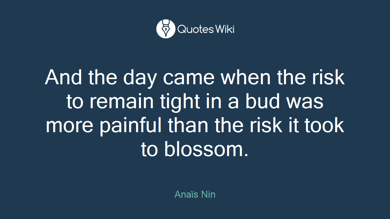 And the day came when the risk to remain tight in a bud was more painful than the risk it took to blossom.