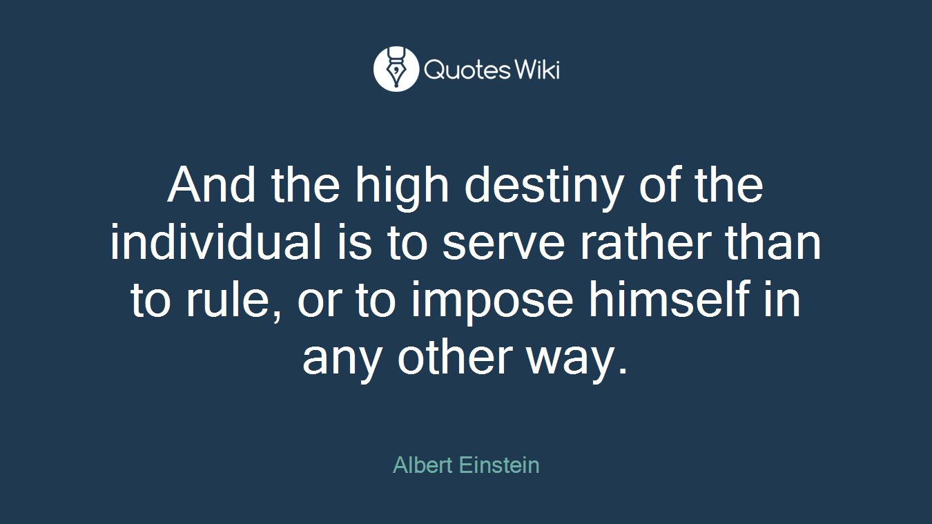 And the high destiny of the individual is to serve rather than to rule, or to impose himself in any other way.