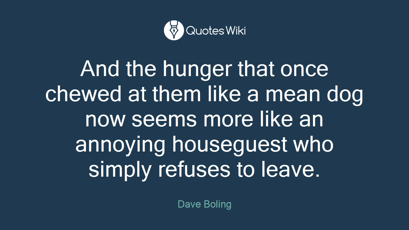 And the hunger that once chewed at them like a mean dog now seems more like an annoying houseguest who simply refuses to leave.