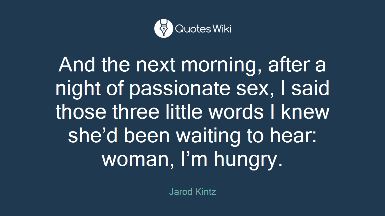 And the next morning, after a night of passionate sex, I said those three little words I knew she’d been waiting to hear: woman, I’m hungry.