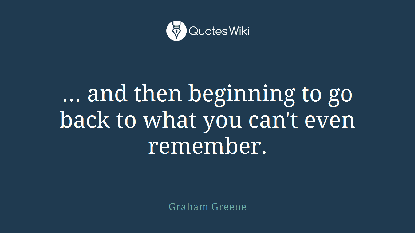 ... and then beginning to go back to what you can't even remember.