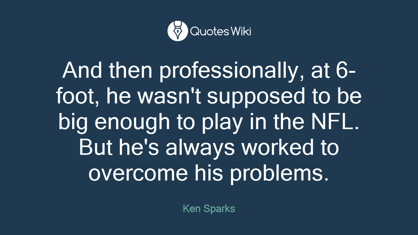 And then professionally, at 6-foot, he wasn't supposed to be big enough to play in the NFL. But he's always worked to overcome his problems.