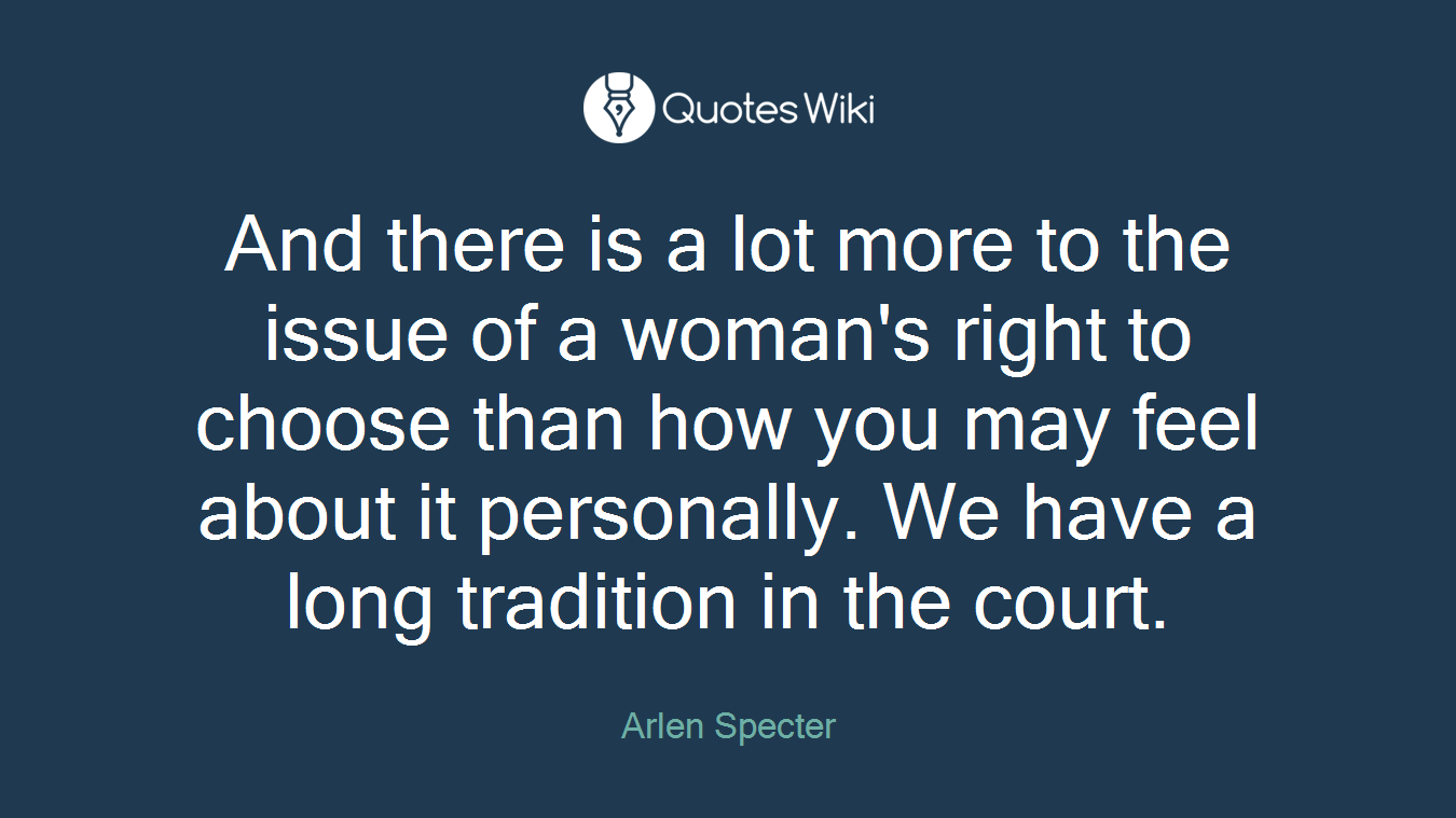 And there is a lot more to the issue of a woman's right to choose than how you may feel about it personally. We have a long tradition in the court.