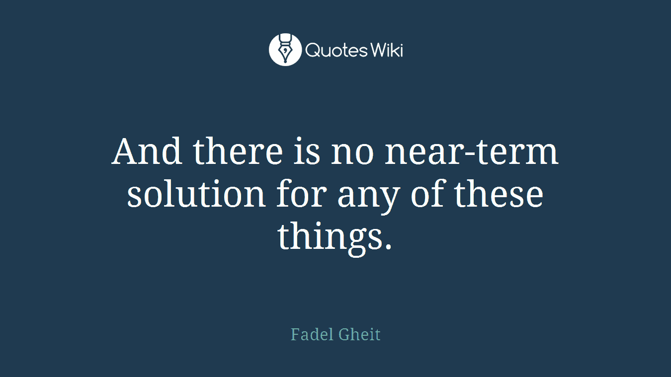 And there is no near-term solution for any of these things.