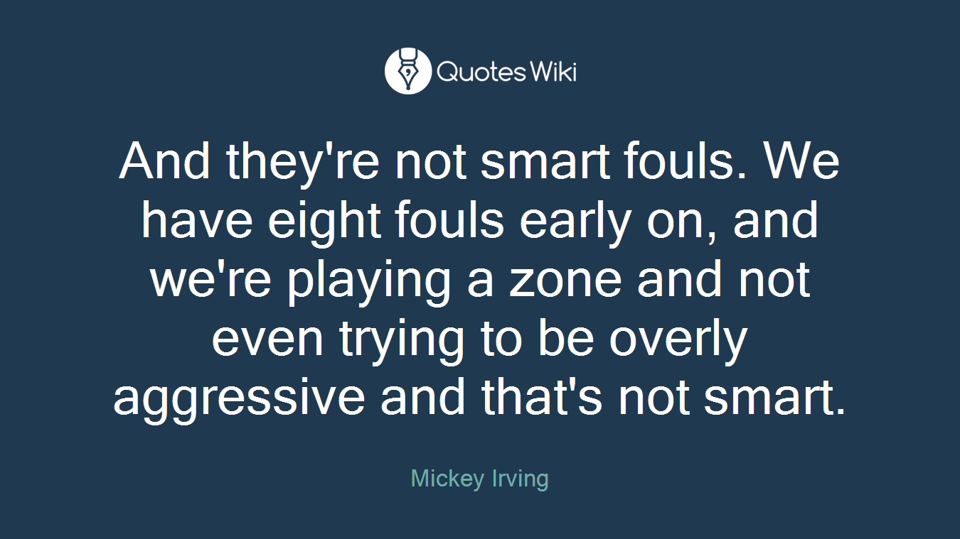 And they're not smart fouls. We have eight fouls early on, and we're playing a zone and not even trying to be overly aggressive and that's not smart.