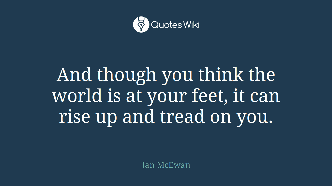 And though you think the world is at your feet, it can rise up and tread on you.