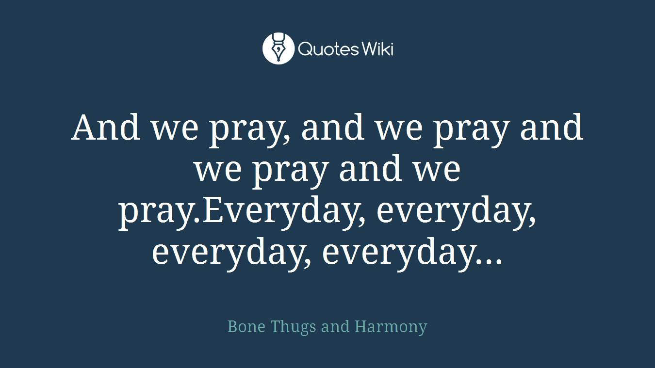And we pray, and we pray and we pray and we pray.Everyday, everyday, everyday, everyday…