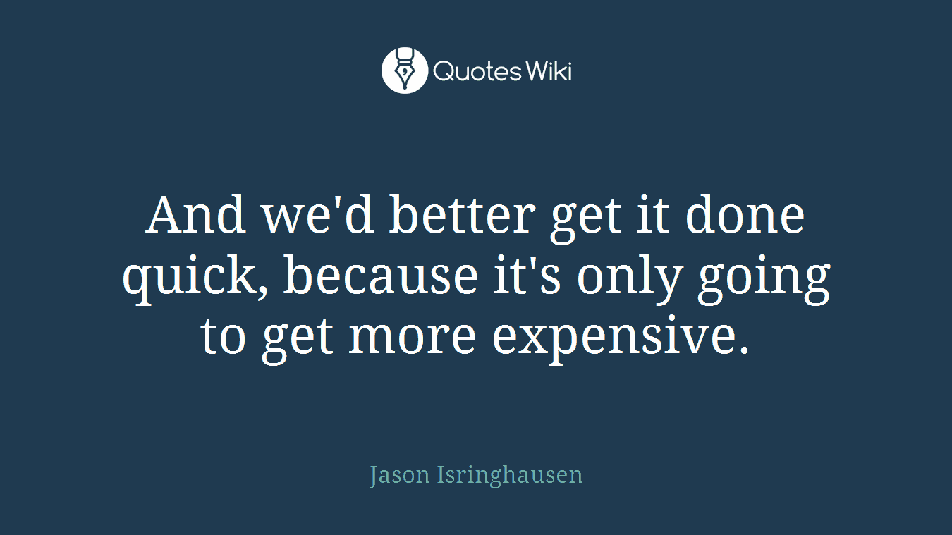 And we'd better get it done quick, because it's only going to get more expensive.