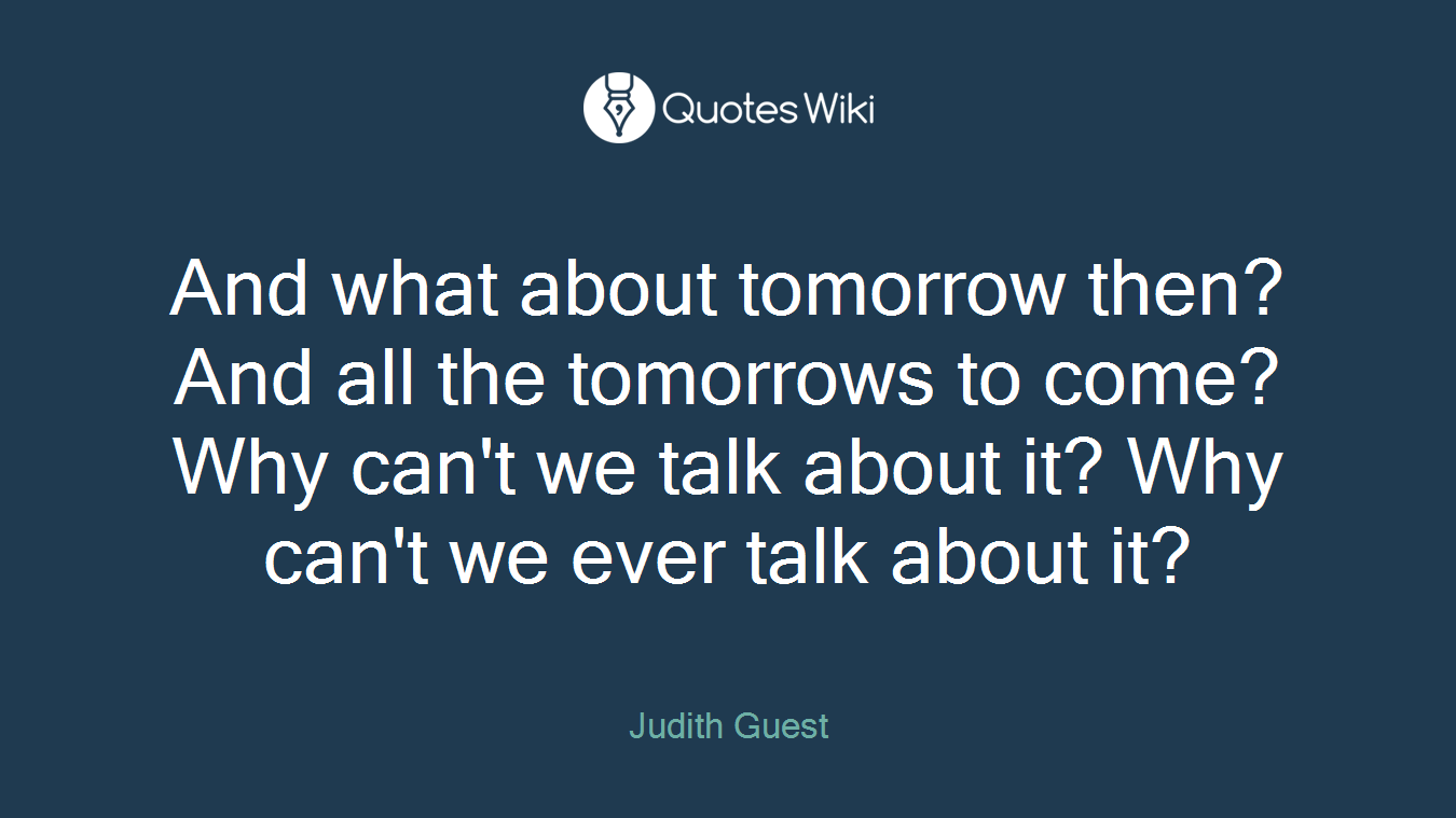 And what about tomorrow then? And all the tomorrows to come? Why can't we talk about it? Why can't we ever talk about it?