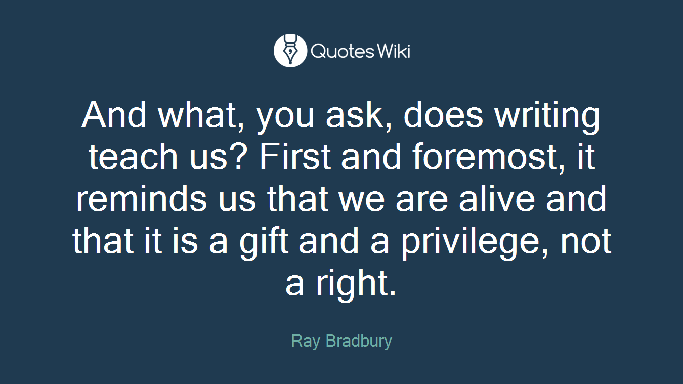 And what, you ask, does writing teach us? First and foremost, it reminds us that we are alive and that it is a gift and a privilege, not a right.
