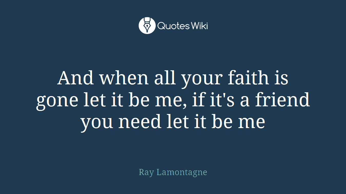 And when all your faith is gone let it be me, if it's a friend you need let it be me
