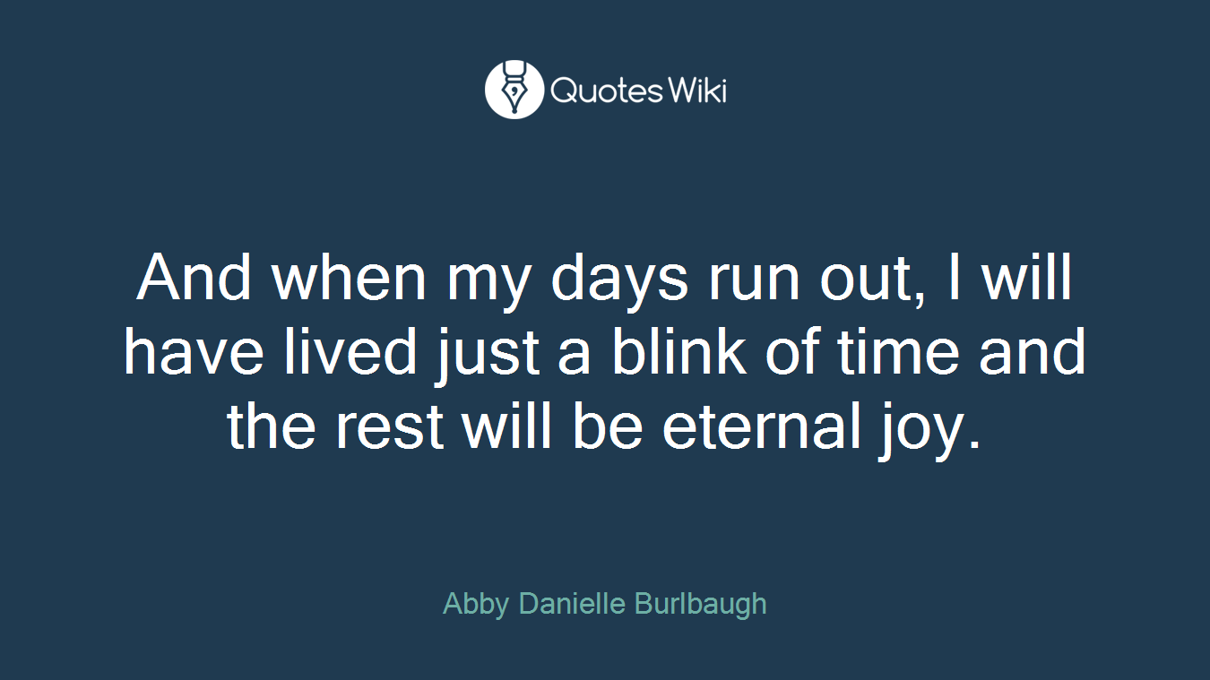 And when my days run out, I will have lived just a blink of time and the rest will be eternal joy.