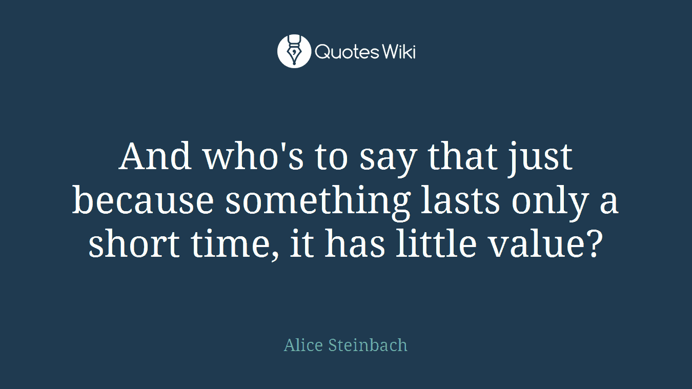 And who's to say that just because something lasts only a short time, it has little value?