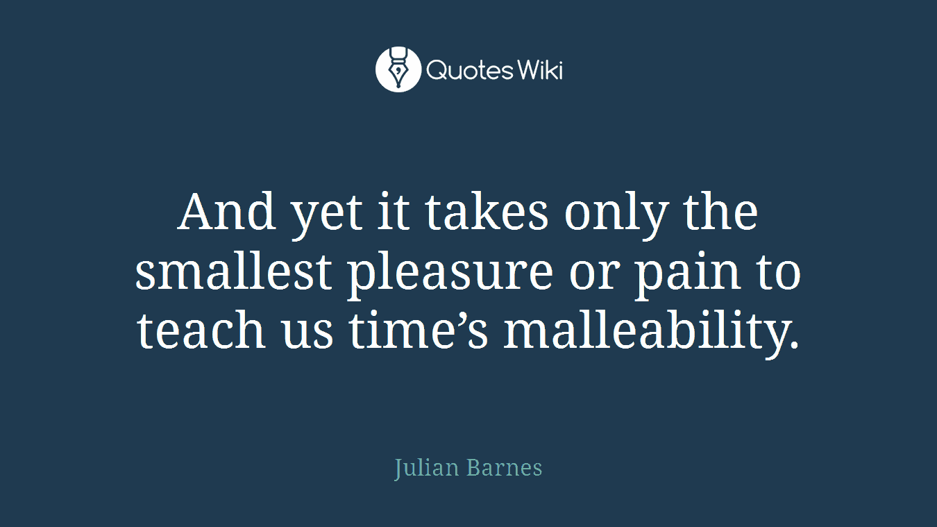 And yet it takes only the smallest pleasure or pain to teach us time’s malleability.
