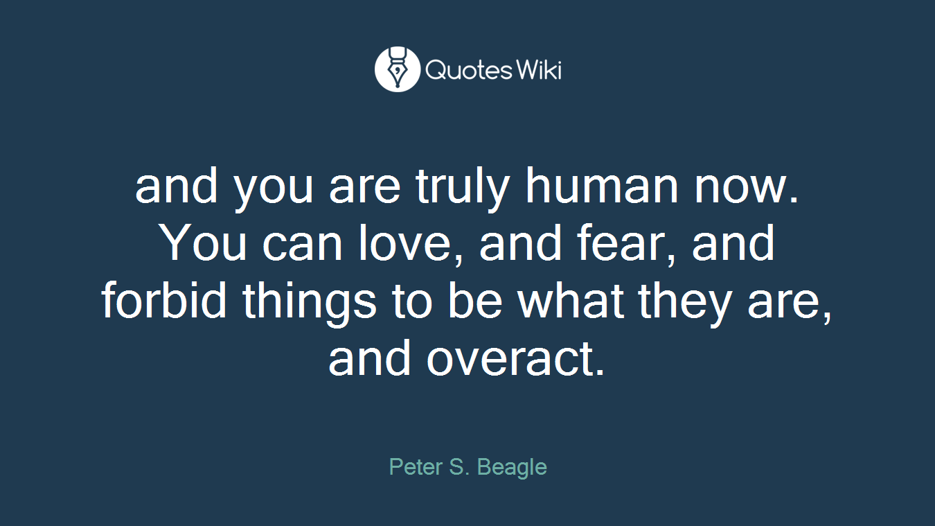 and you are truly human now. You can love, and fear, and forbid things to be what they are, and overact.
