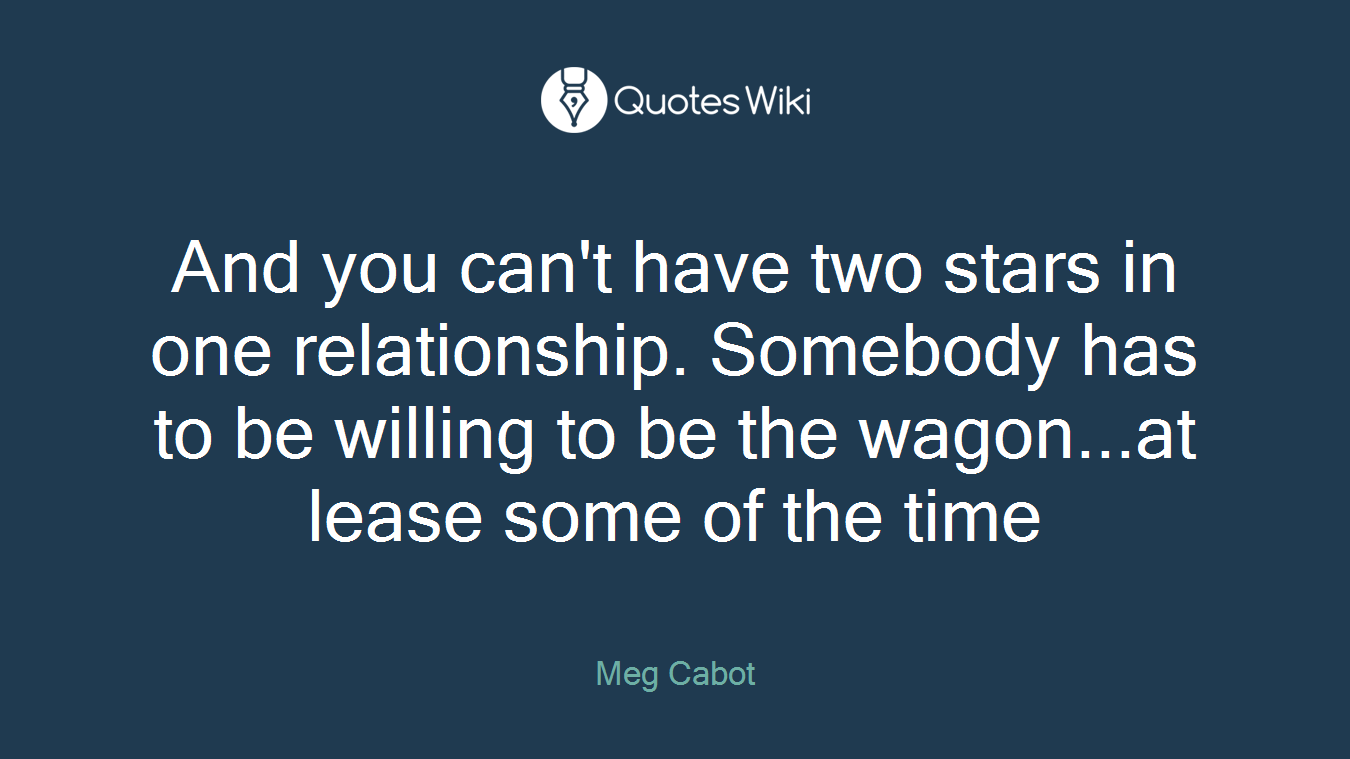 And you can't have two stars in one relationship. Somebody has to be willing to be the wagon...at lease some of the time