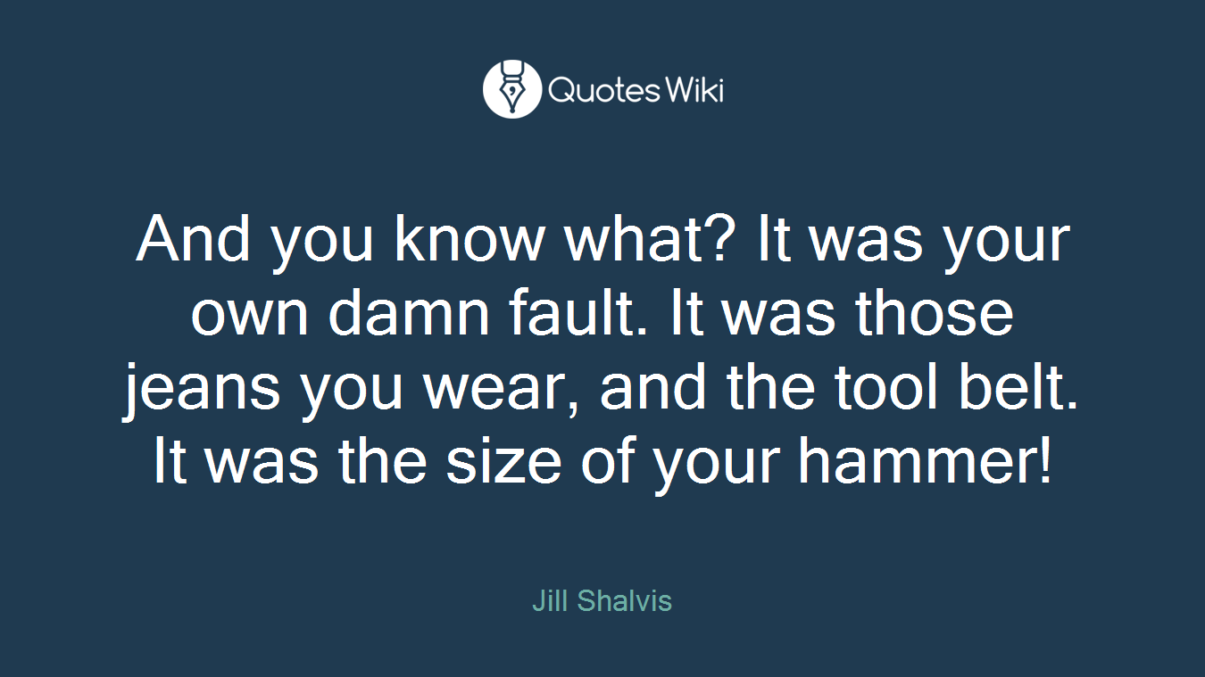 And you know what? It was your own damn fault. It was those jeans you wear, and the tool belt. It was the size of your hammer!