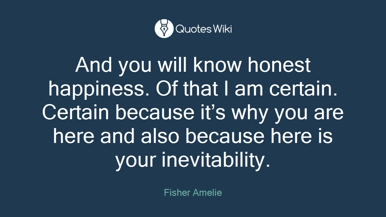 And you will know honest happiness. Of that I am certain. Certain because it’s why you are here and also because here is your inevitability.