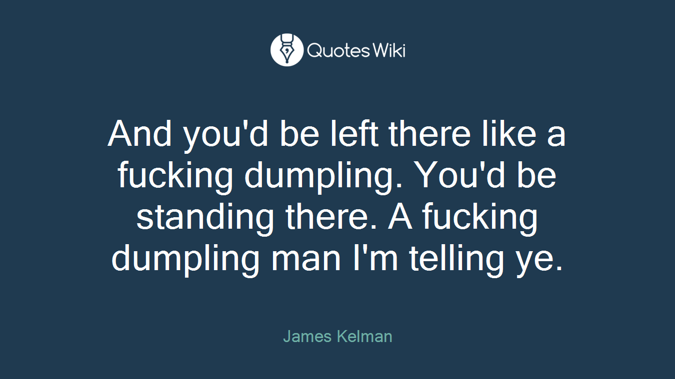 And you'd be left there like a fucking dumpling. You'd be standing there. A fucking dumpling man I'm telling ye.