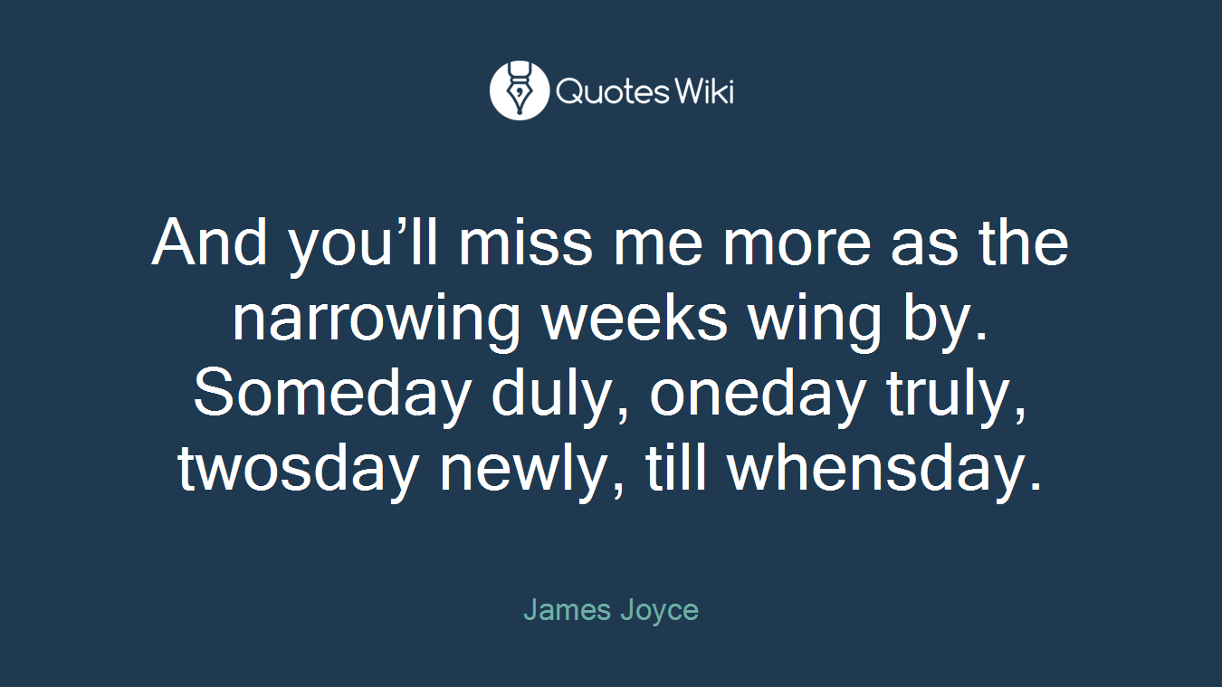 And you’ll miss me more as the narrowing weeks wing by. Someday duly, oneday truly, twosday newly, till whensday.