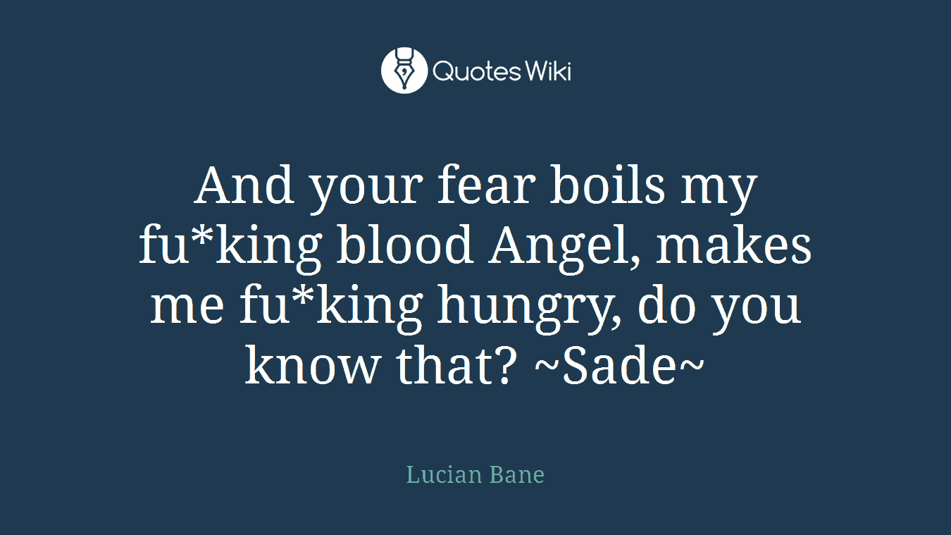 And your fear boils my fu*king blood Angel, makes me fu*king hungry, do you know that? ~Sade~