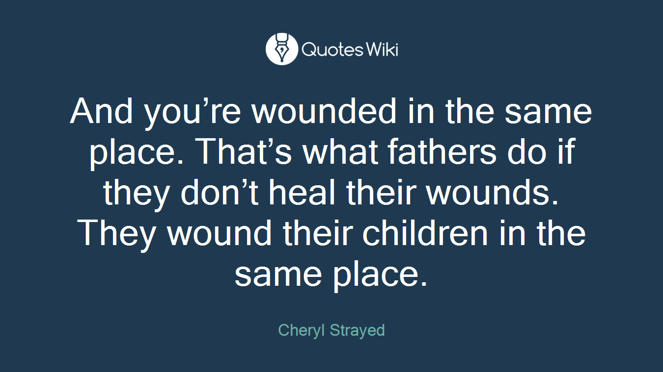 And you’re wounded in the same place. That’s what fathers do if they don’t heal their wounds. They wound their children in the same place.