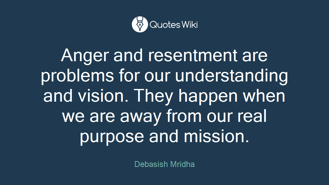 Anger and resentment are problems for our understanding and vision. They happen when we are away from our real purpose and mission.