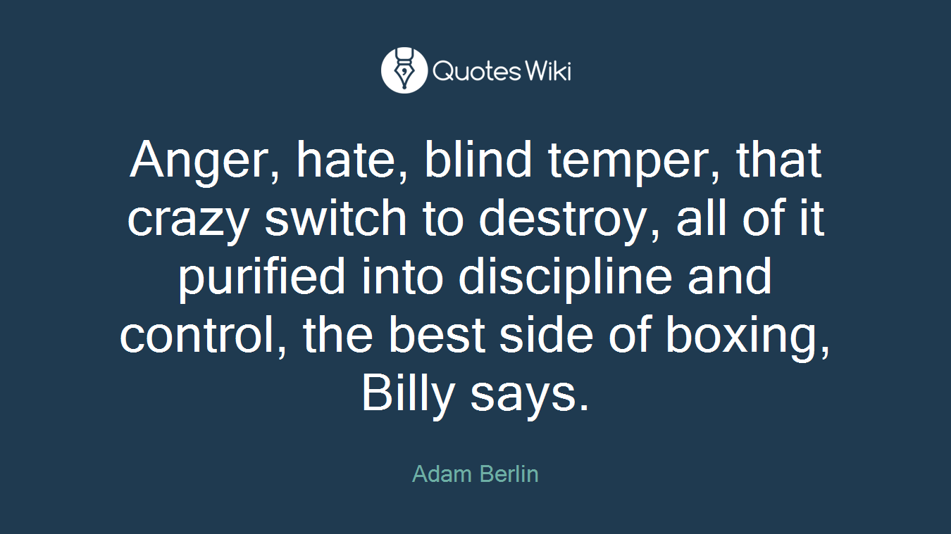 Anger, hate, blind temper, that crazy switch to destroy, all of it purified into discipline and control, the best side of boxing, Billy says.
