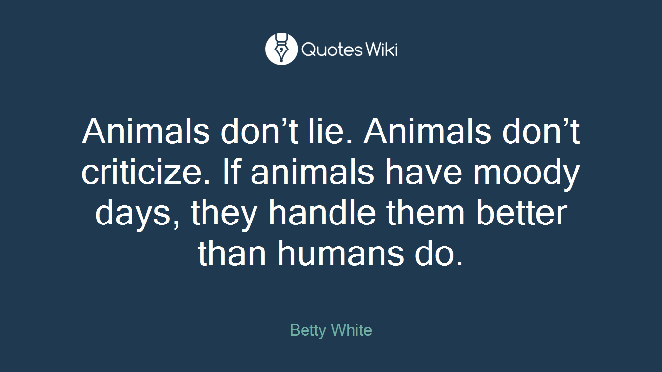Animals don’t lie. Animals don’t criticize. If animals have moody days, they handle them better than humans do.
