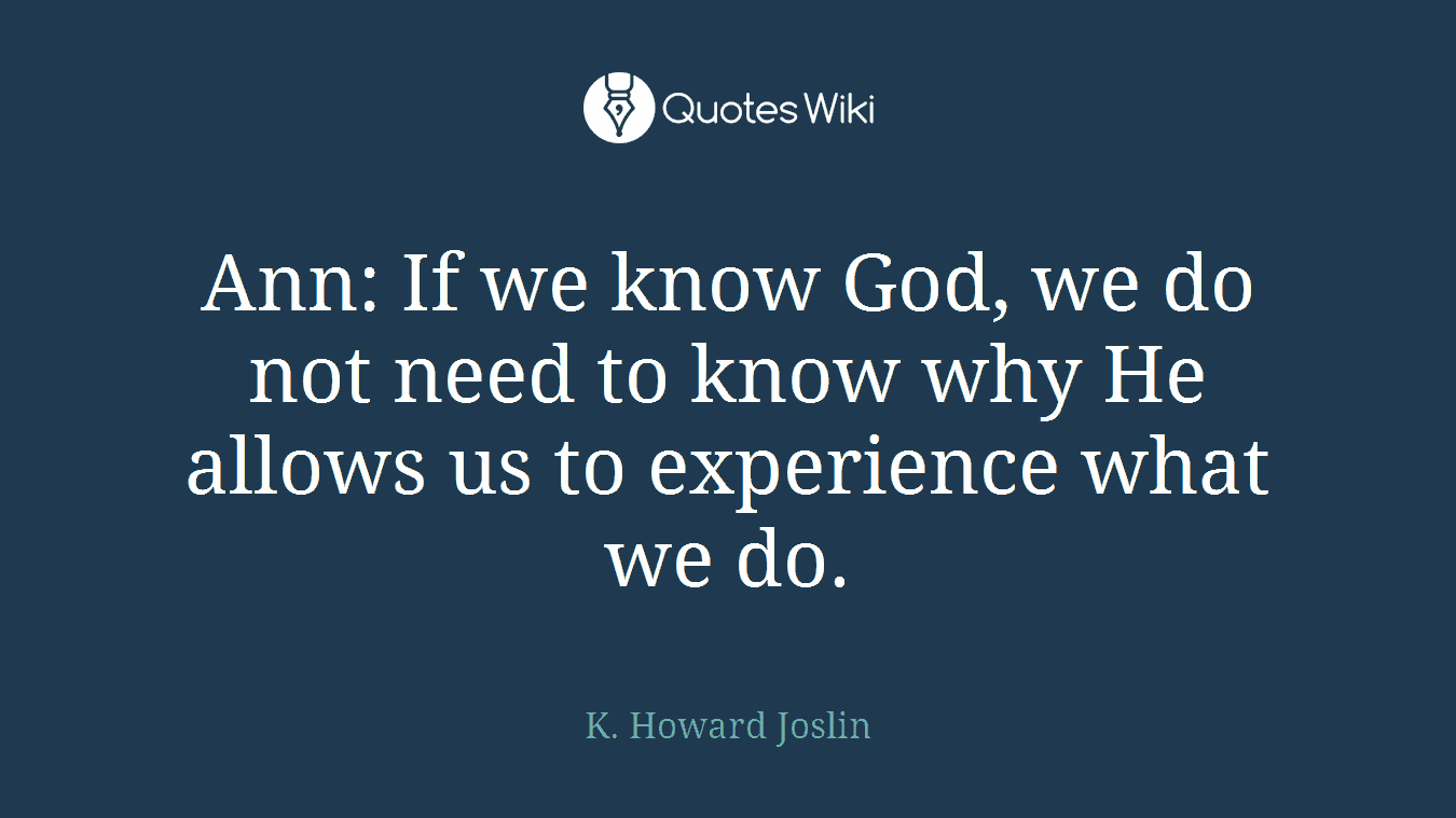 Ann: If we know God, we do not need to know why He allows us to experience what we do.