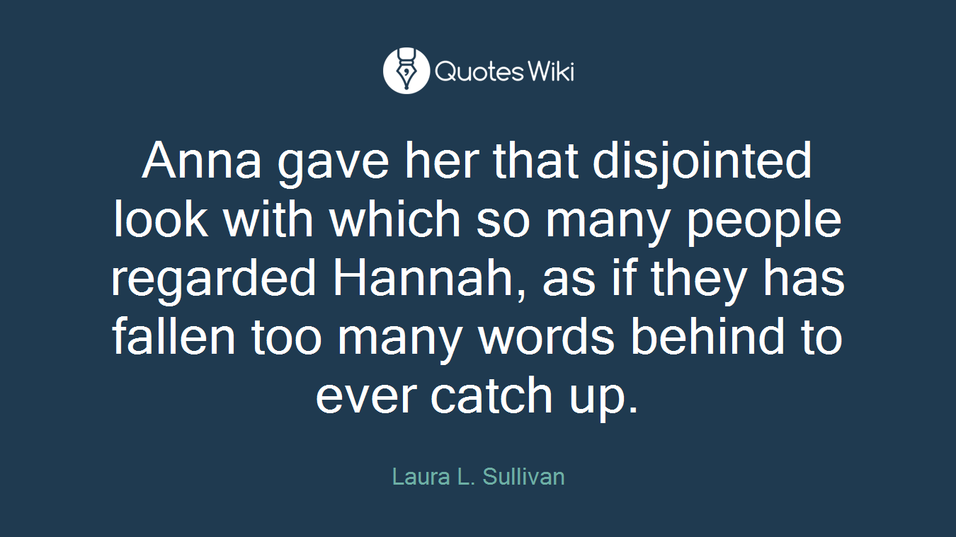 Anna gave her that disjointed look with which so many people regarded Hannah, as if they has fallen too many words behind to ever catch up.