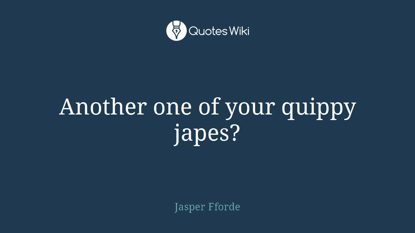 Another one of your quippy japes?