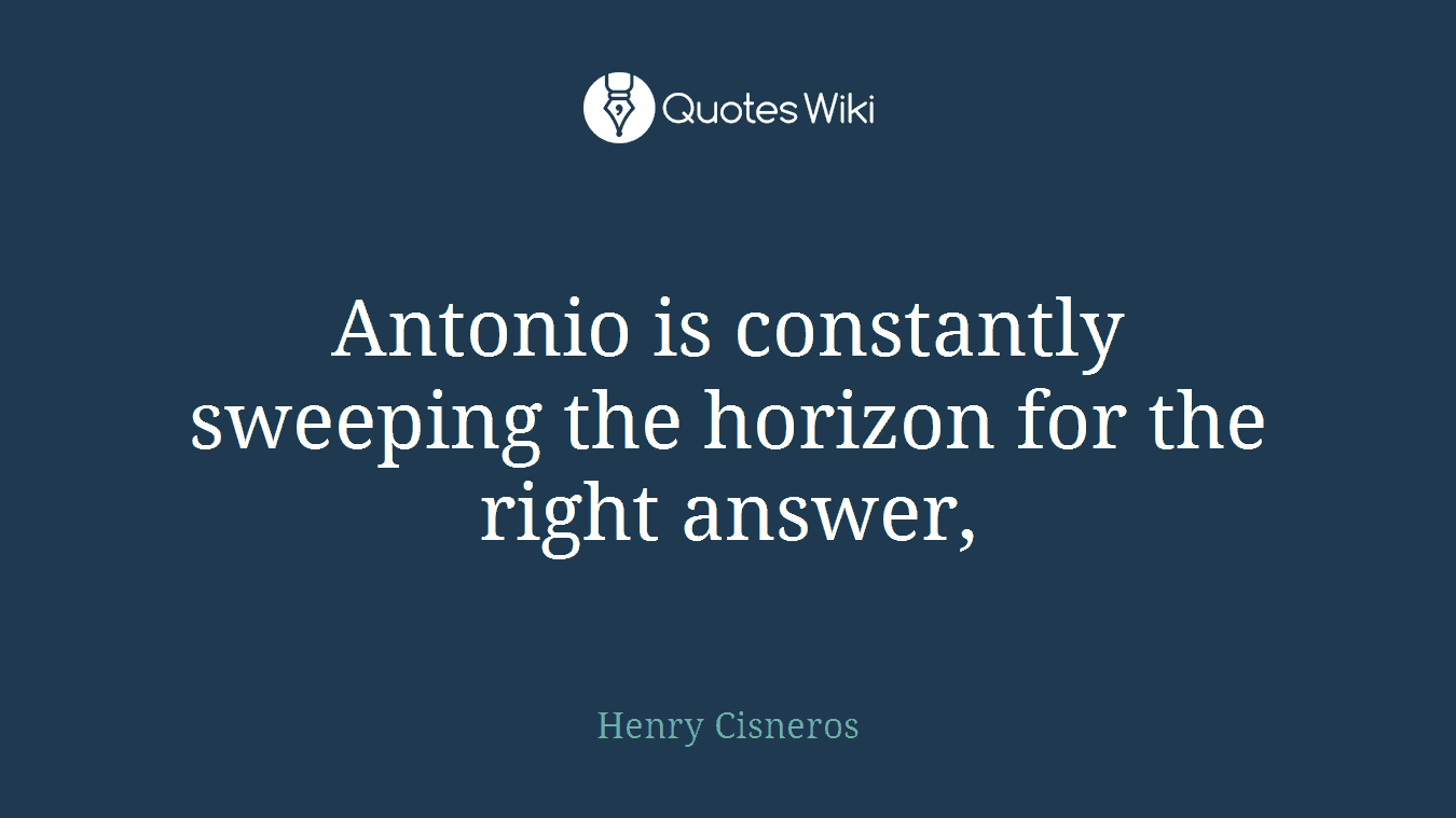 Antonio is constantly sweeping the horizon for the right answer,