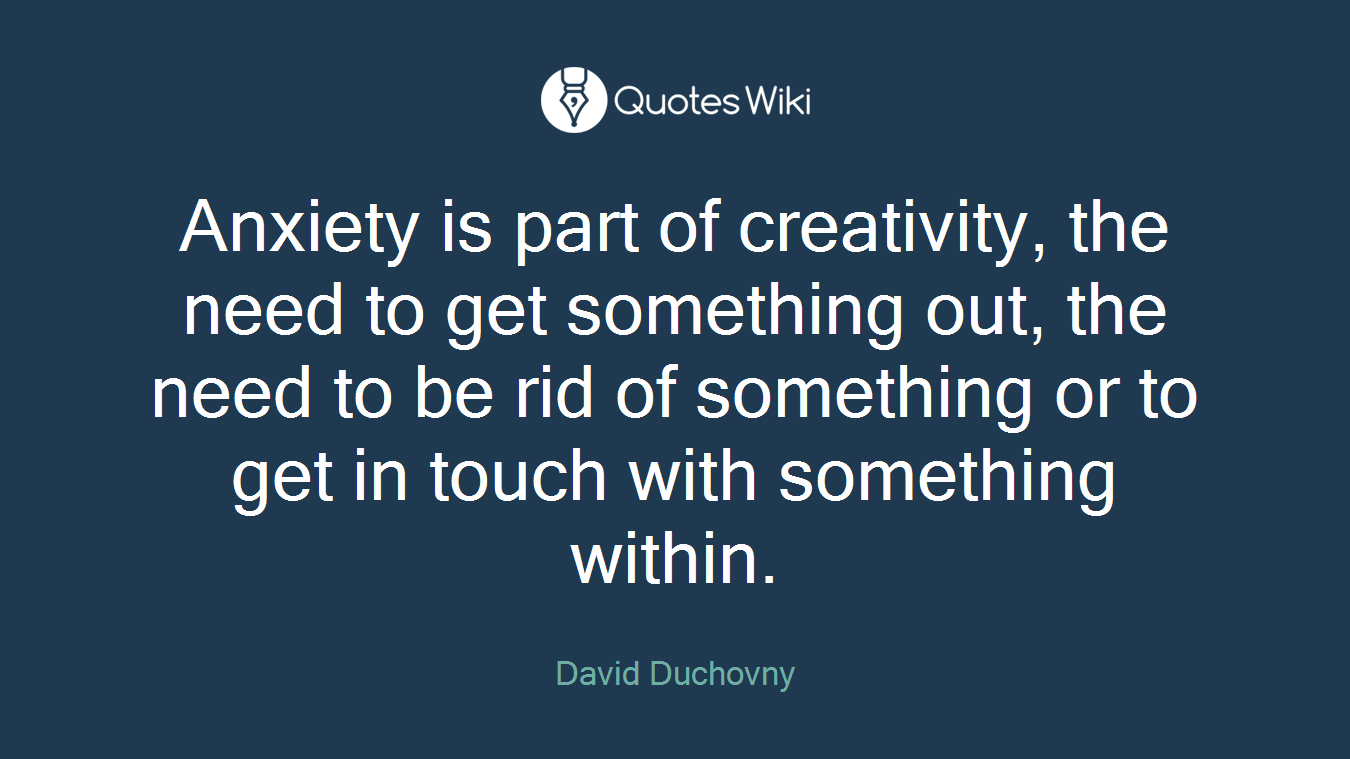 Anxiety is part of creativity, the need to get something out, the need to be rid of something or to get in touch with something within.