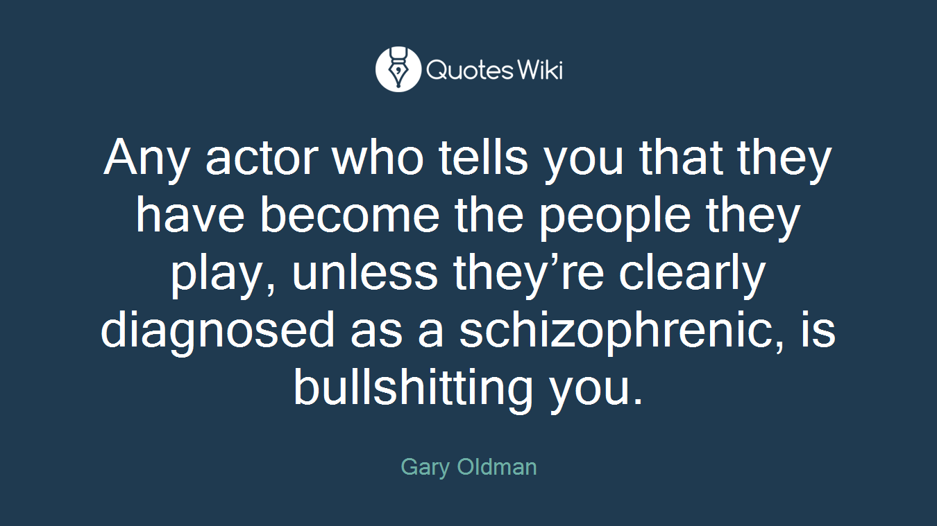 Any actor who tells you that they have become the people they play, unless they’re clearly diagnosed as a schizophrenic, is bullshitting you.