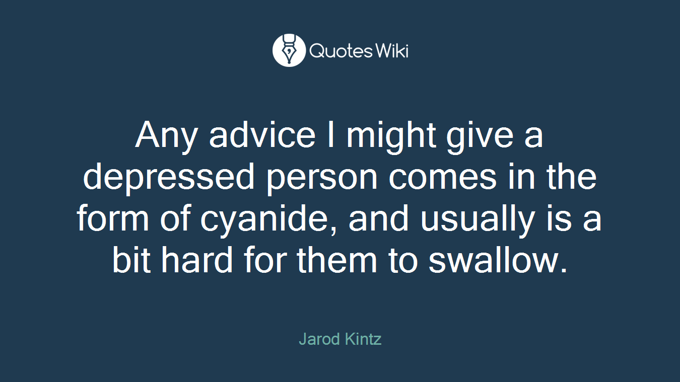 Any advice I might give a depressed person comes in the form of cyanide, and usually is a bit hard for them to swallow.