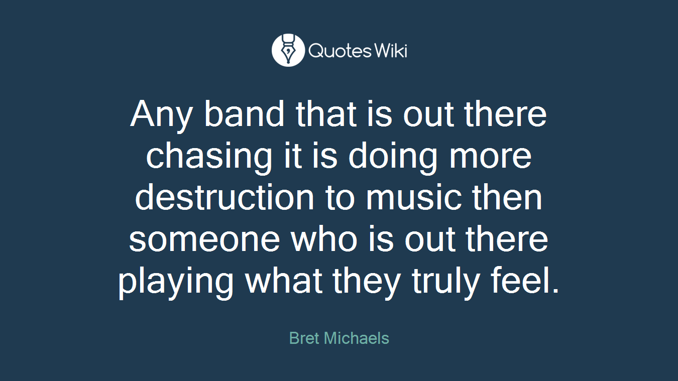 Any band that is out there chasing it is doing more destruction to music then someone who is out there playing what they truly feel.