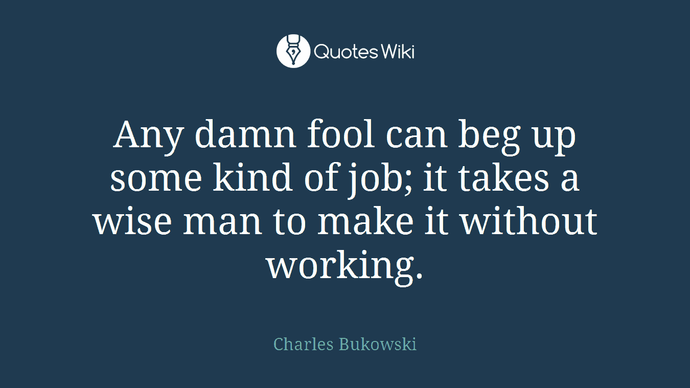 Any damn fool can beg up some kind of job; it takes a wise man to make it without working.