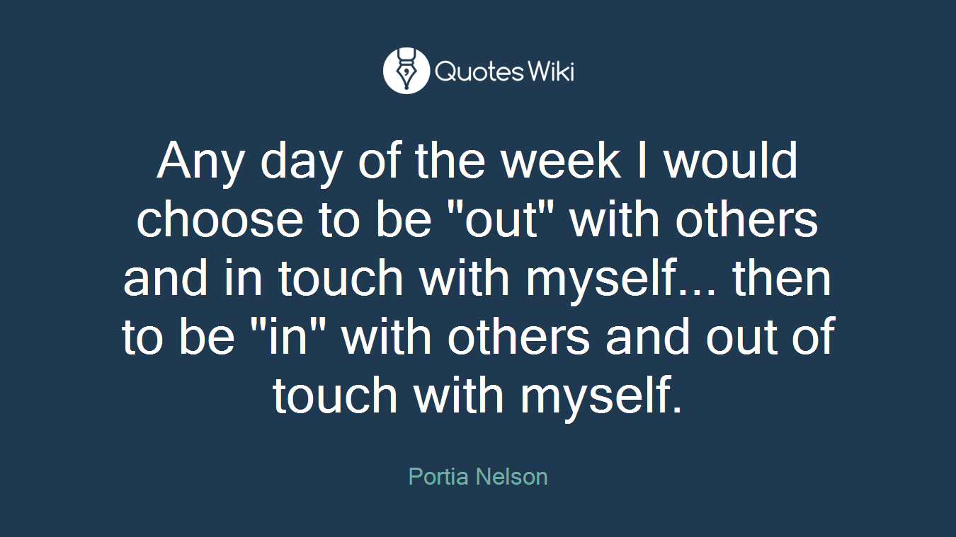 Any day of the week I would choose to be "out" with others and in touch with myself... then to be "in" with others and out of touch with myself.