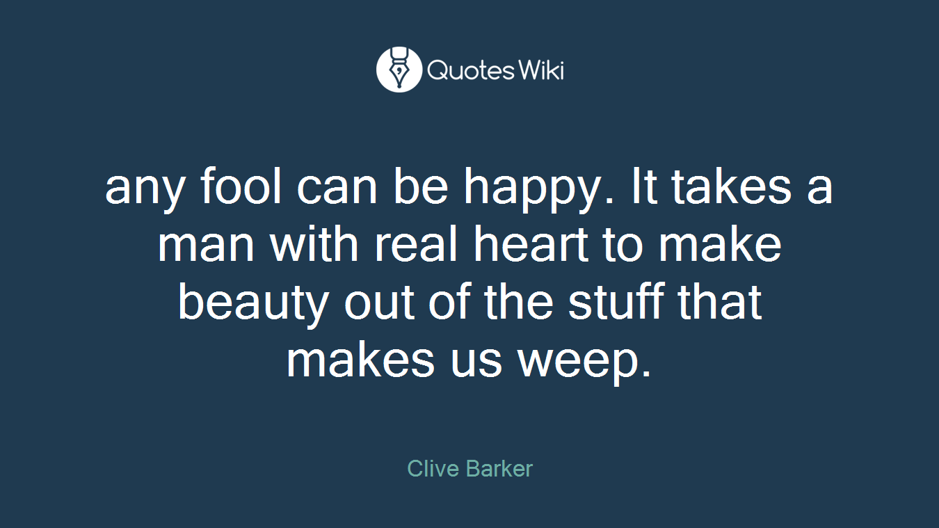any fool can be happy. It takes a man with real heart to make beauty out of the stuff that makes us weep.