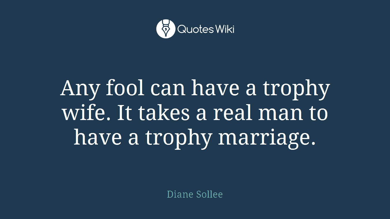 Any fool can have a trophy wife. It takes a real man to have a trophy marriage.