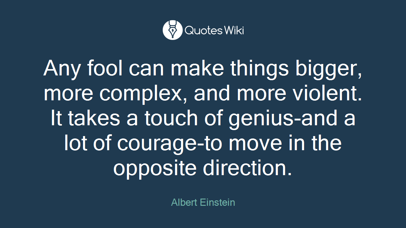 Any fool can make things bigger, more complex, and more violent. It takes a touch of genius-and a lot of courage-to move in the opposite direction.