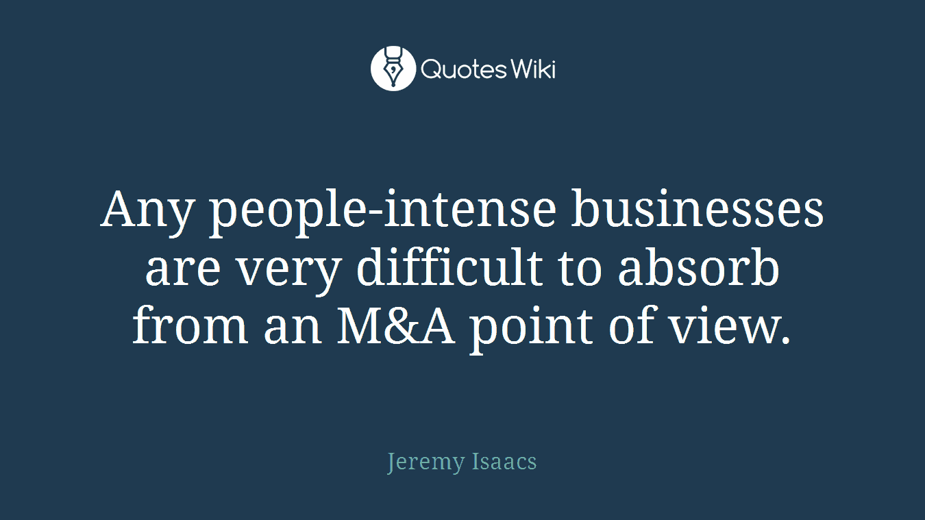 Any people-intense businesses are very difficult to absorb from an M&A point of view.